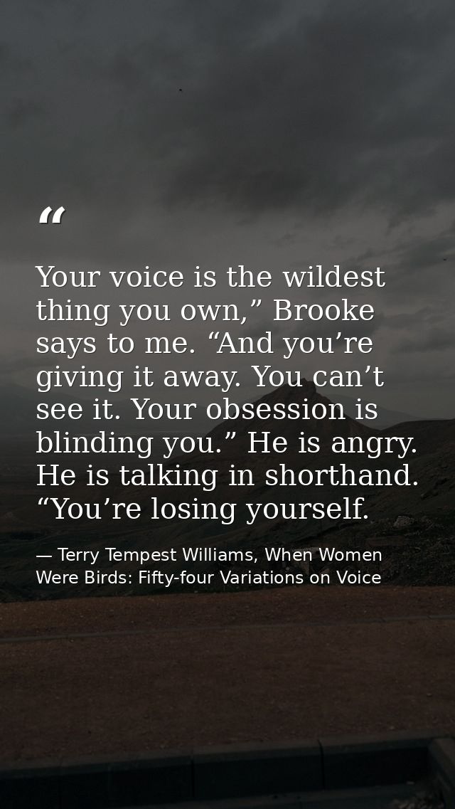 Your voice is the wildest thing you own,” Brooke says to me. “And you’re giving it away. You can’t see it. Your obsessio — Terry Tempest Williams, When Women Were Birds: Fifty-four Variations on Voice