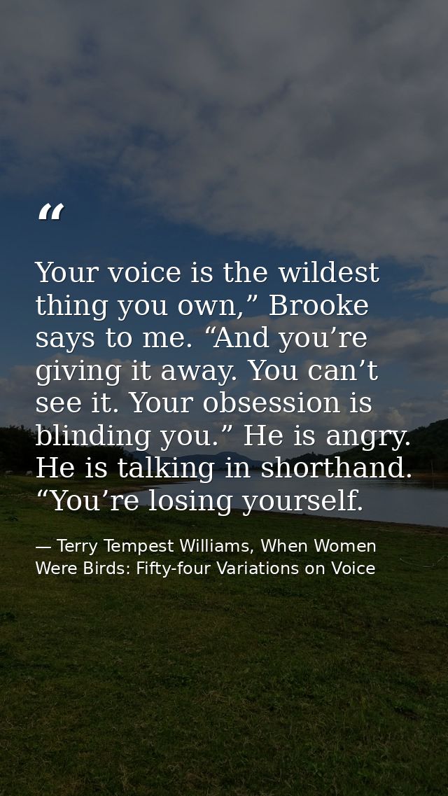 Your voice is the wildest thing you own,” Brooke says to me. “And you’re giving it away. You can’t see it. Your obsessio — Terry Tempest Williams, When Women Were Birds: Fifty-four Variations on Voice