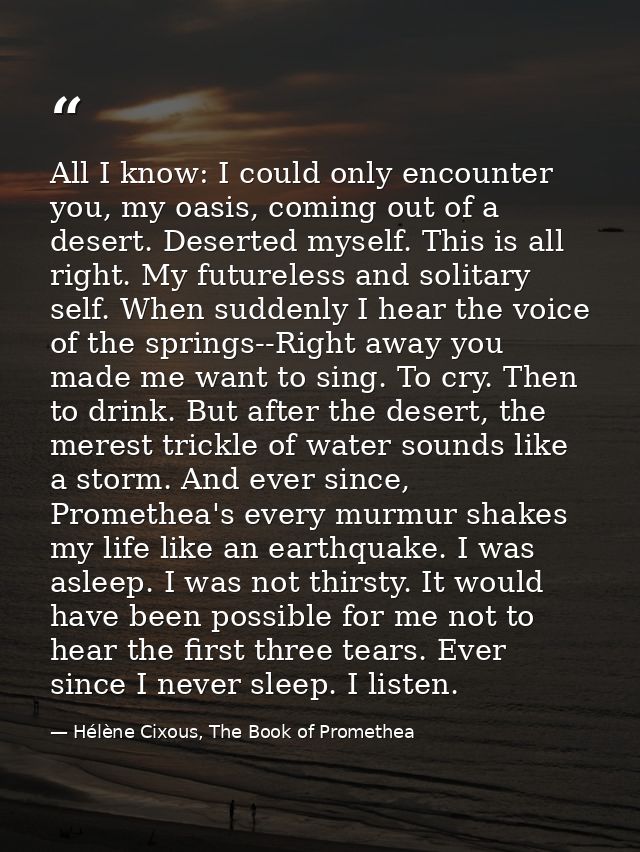All I know: I could only encounter you, my oasis, coming out of a desert. Deserted myself. This is all right. My futurel — Hélène Cixous, The Book of Promethea