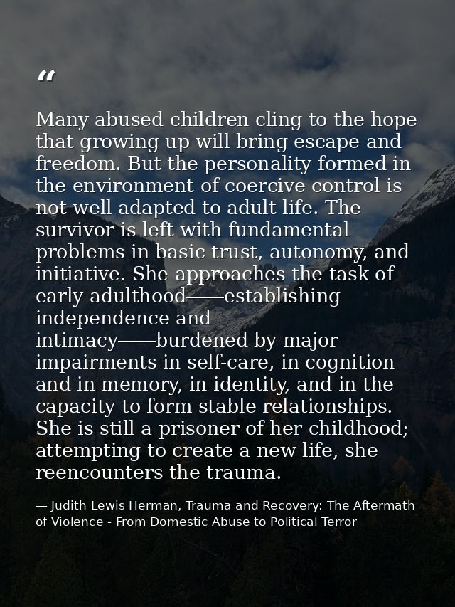 Many abused children cling to the hope that growing up will bring escape and freedom. But the personality formed in the  — Judith Lewis Herman, Trauma and Recovery: The Aftermath of Violence - From Domestic Abuse to Political Terror