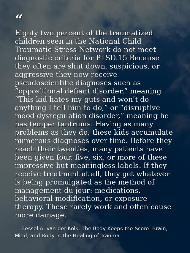 Eighty two percent of the traumatized children seen in the National Child Traumatic Stress Network do not meet diagnosti — Bessel A. van der Kolk, The Body Keeps the Score: Brain, Mind, and Body in the Healing of Trauma