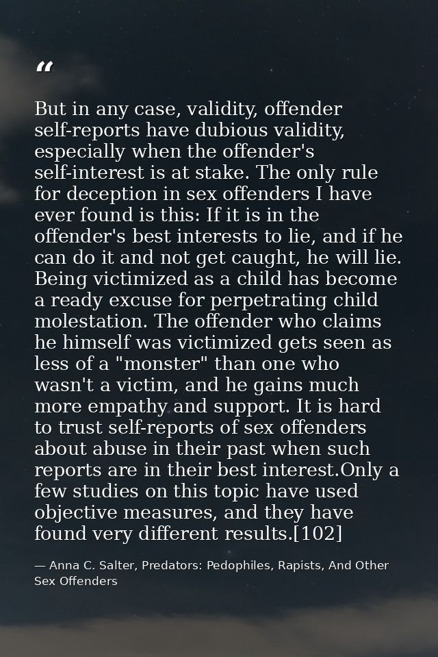 But in any case, validity, offender self-reports have dubious validity, especially when the offender's self-interest is  — Anna C. Salter, Predators: Pedophiles, Rapists, And Other Sex Offenders