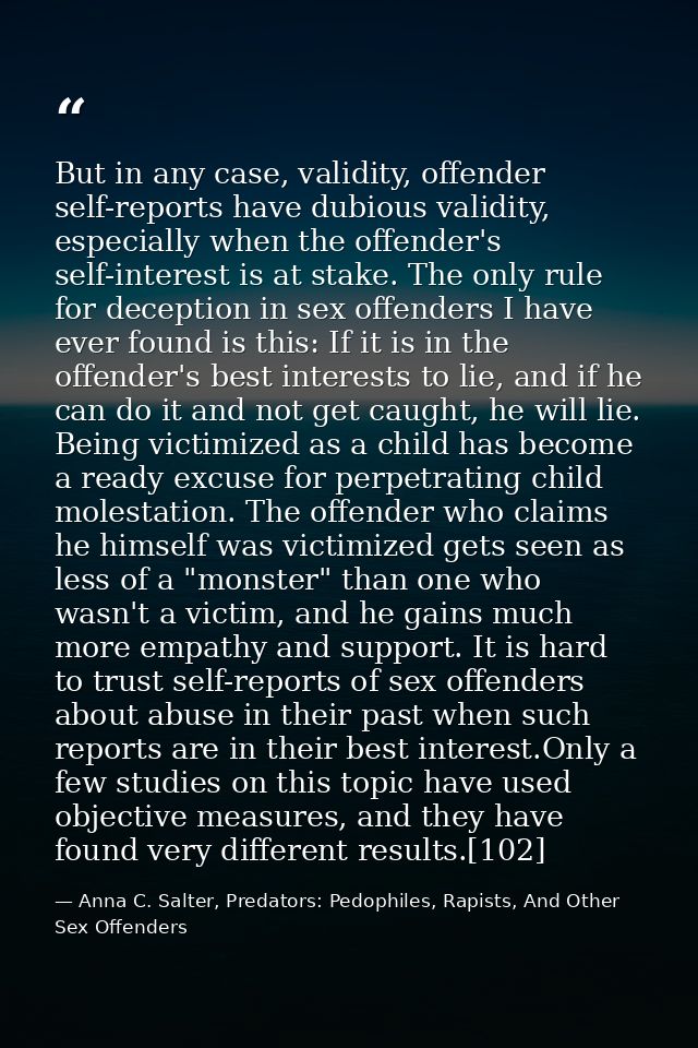 But in any case, validity, offender self-reports have dubious validity, especially when the offender's self-interest is  — Anna C. Salter, Predators: Pedophiles, Rapists, And Other Sex Offenders