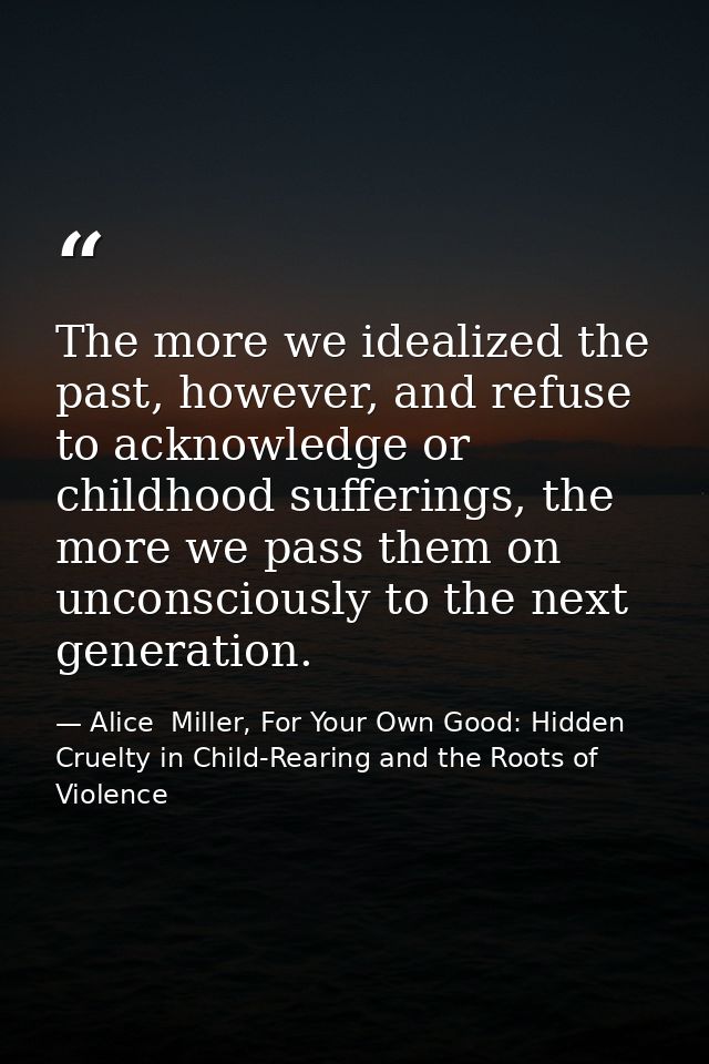 The more we idealized the past, however, and refuse to acknowledge or childhood sufferings, the more we pass them on unc — Alice  Miller, For Your Own Good: Hidden Cruelty in Child-Rearing and the Roots of Violence