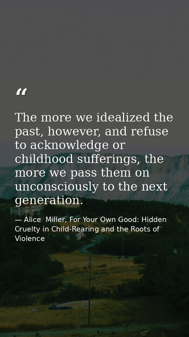 The more we idealized the past, however, and refuse to acknowledge or childhood sufferings, the more we pass them on unc — Alice  Miller, For Your Own Good: Hidden Cruelty in Child-Rearing and the Roots of Violence
