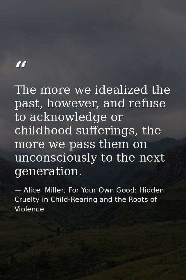 The more we idealized the past, however, and refuse to acknowledge or childhood sufferings, the more we pass them on unc — Alice  Miller, For Your Own Good: Hidden Cruelty in Child-Rearing and the Roots of Violence