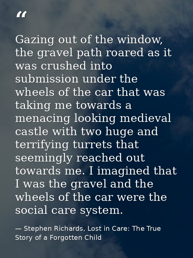 Gazing out of the window, the gravel path roared as it was crushed into submission under the wheels of the car that was  — Stephen Richards, Lost in Care: The True Story of a Forgotten Child