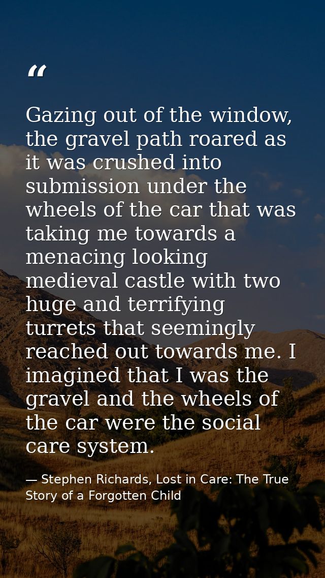 Gazing out of the window, the gravel path roared as it was crushed into submission under the wheels of the car that was  — Stephen Richards, Lost in Care: The True Story of a Forgotten Child