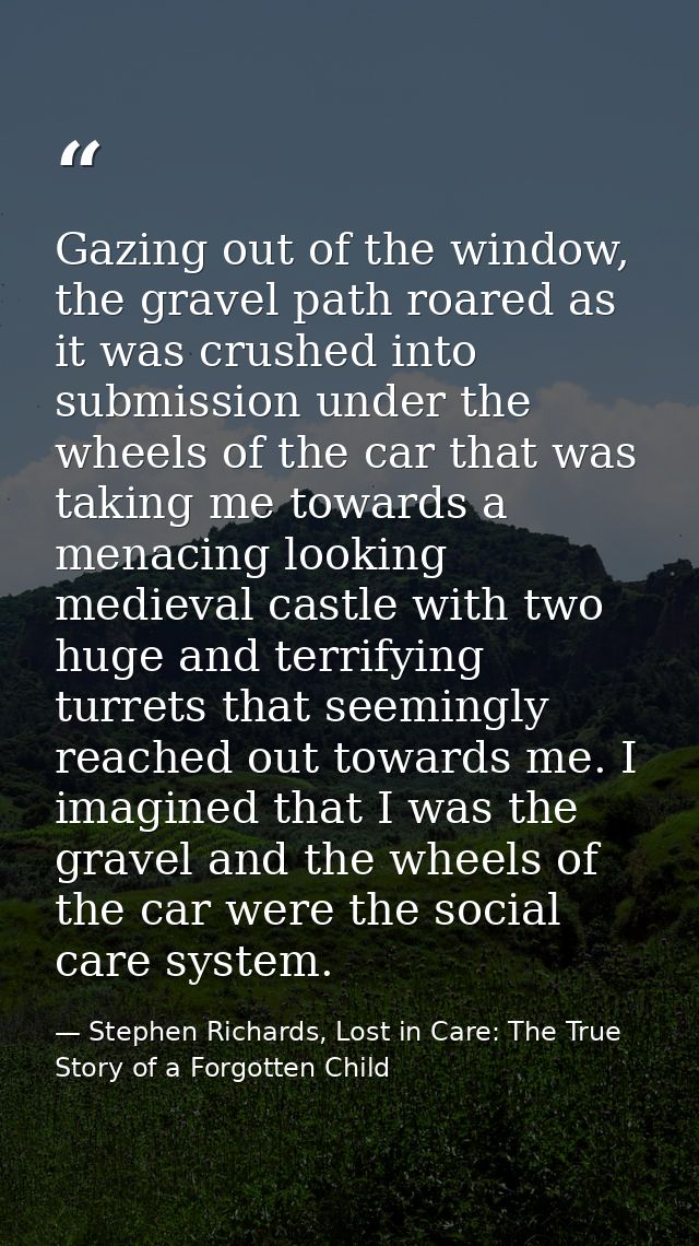 Gazing out of the window, the gravel path roared as it was crushed into submission under the wheels of the car that was  — Stephen Richards, Lost in Care: The True Story of a Forgotten Child