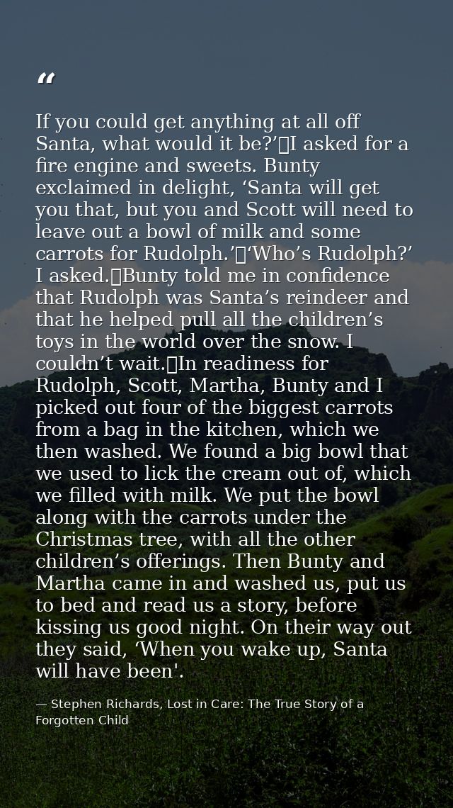 If you could get anything at all off Santa, what would it be?’	I asked for a fire engine and sweets. Bunty exclaimed in  — Stephen Richards, Lost in Care: The True Story of a Forgotten Child