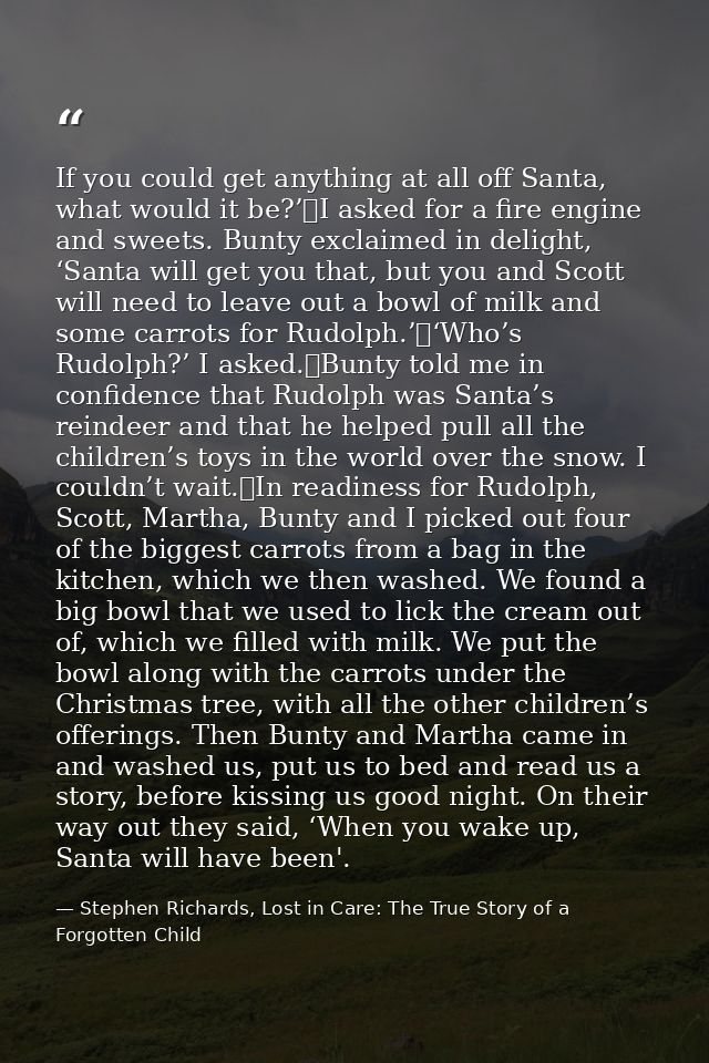 If you could get anything at all off Santa, what would it be?’	I asked for a fire engine and sweets. Bunty exclaimed in  — Stephen Richards, Lost in Care: The True Story of a Forgotten Child