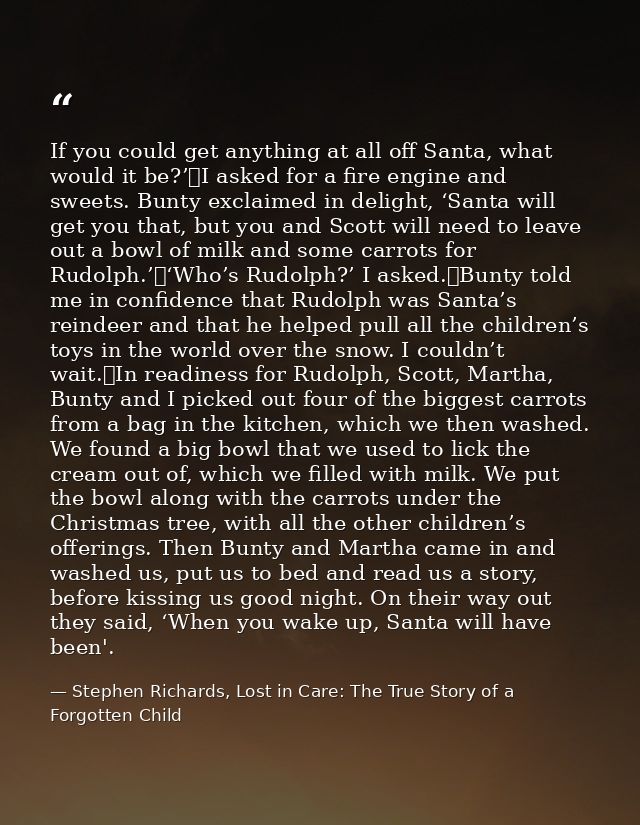 If you could get anything at all off Santa, what would it be?’	I asked for a fire engine and sweets. Bunty exclaimed in  — Stephen Richards, Lost in Care: The True Story of a Forgotten Child