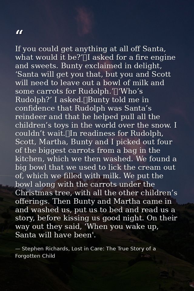 If you could get anything at all off Santa, what would it be?’	I asked for a fire engine and sweets. Bunty exclaimed in  — Stephen Richards, Lost in Care: The True Story of a Forgotten Child