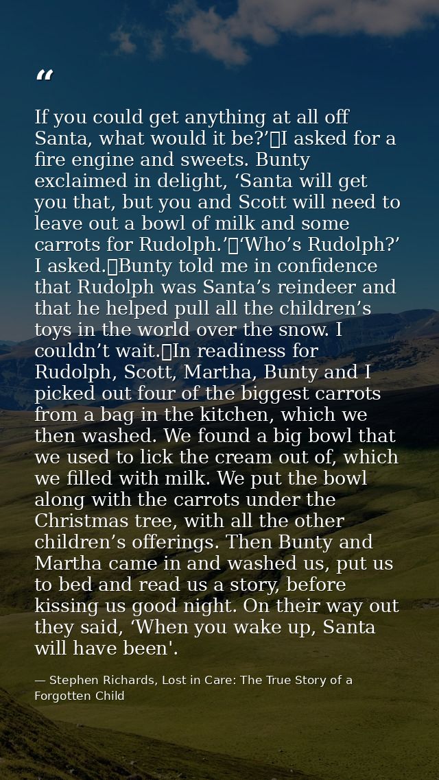 If you could get anything at all off Santa, what would it be?’	I asked for a fire engine and sweets. Bunty exclaimed in  — Stephen Richards, Lost in Care: The True Story of a Forgotten Child