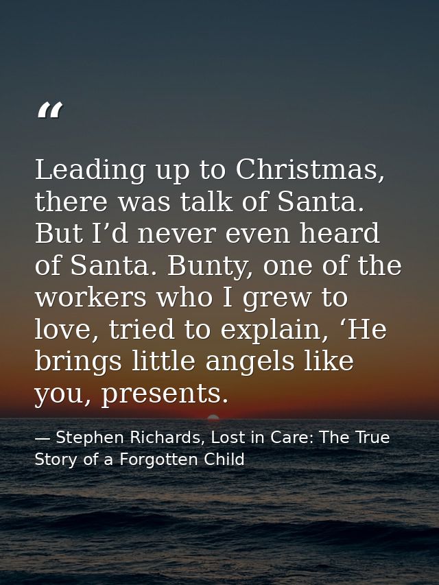 Leading up to Christmas, there was talk of Santa. But I’d never even heard of Santa. Bunty, one of the workers who I gre — Stephen Richards, Lost in Care: The True Story of a Forgotten Child