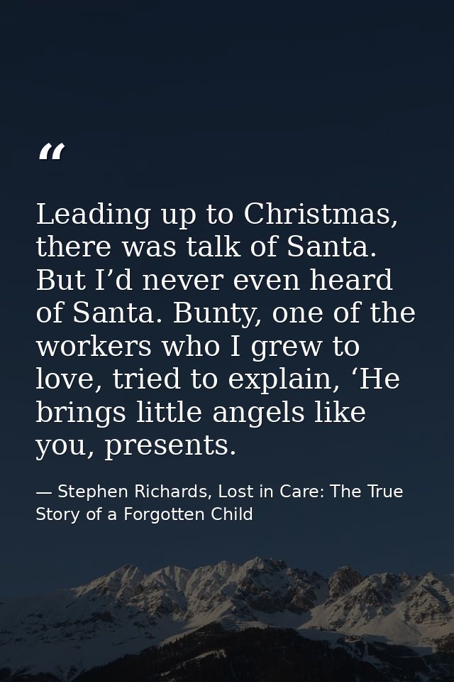 Leading up to Christmas, there was talk of Santa. But I’d never even heard of Santa. Bunty, one of the workers who I gre — Stephen Richards, Lost in Care: The True Story of a Forgotten Child