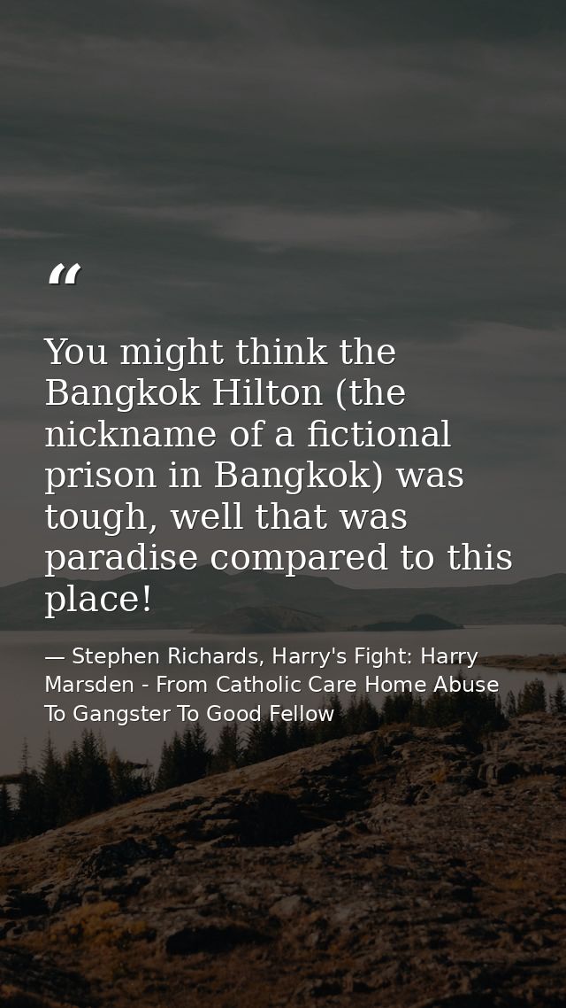 You might think the Bangkok Hilton (the nickname of a fictional prison in Bangkok) was tough, well that was paradise com — Stephen Richards, Harry's Fight: Harry Marsden - From Catholic Care Home Abuse To Gangster To Good Fellow
