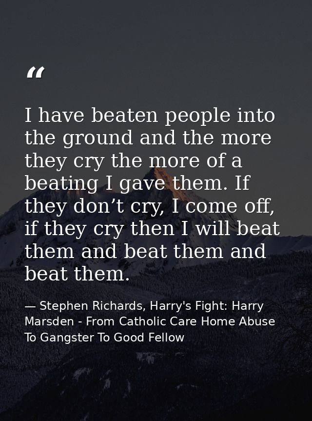 I have beaten people into the ground and the more they cry the more of a beating I gave them. If they don’t cry, I come  — Stephen Richards, Harry's Fight: Harry Marsden - From Catholic Care Home Abuse To Gangster To Good Fellow