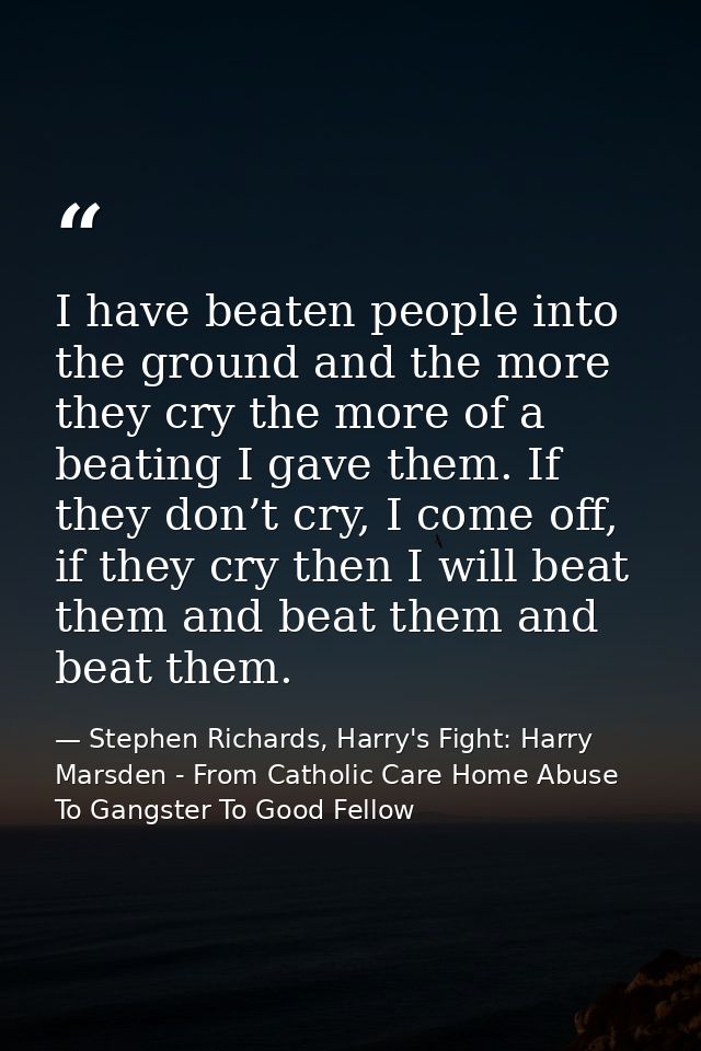 I have beaten people into the ground and the more they cry the more of a beating I gave them. If they don’t cry, I come  — Stephen Richards, Harry's Fight: Harry Marsden - From Catholic Care Home Abuse To Gangster To Good Fellow