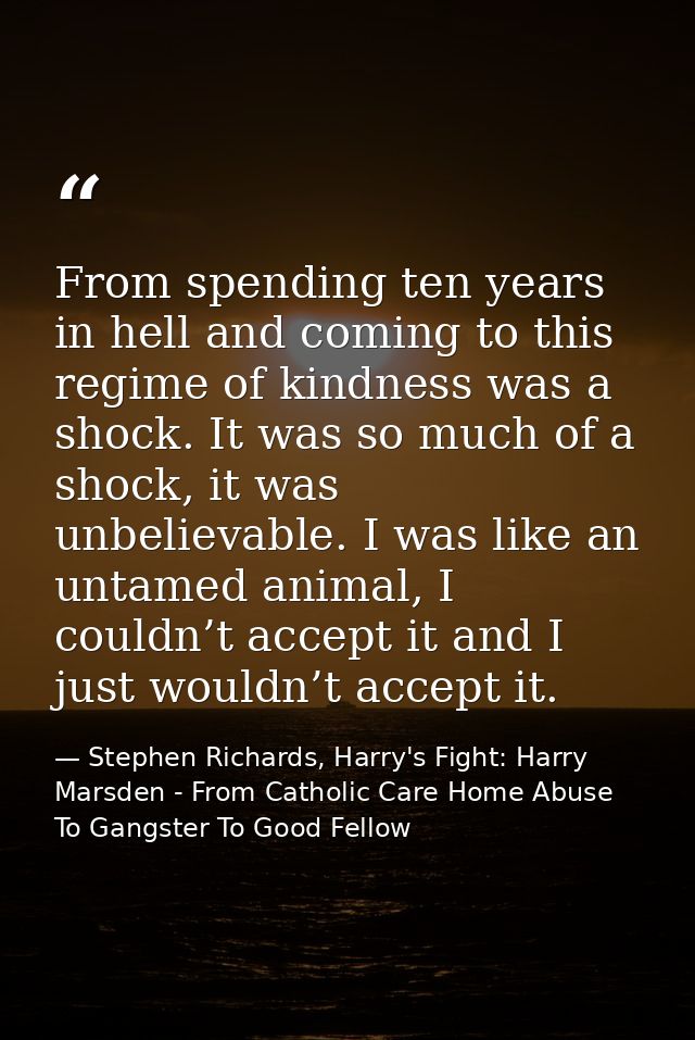 From spending ten years in hell and coming to this regime of kindness was a shock. It was so much of a shock, it was unb — Stephen Richards, Harry's Fight: Harry Marsden - From Catholic Care Home Abuse To Gangster To Good Fellow