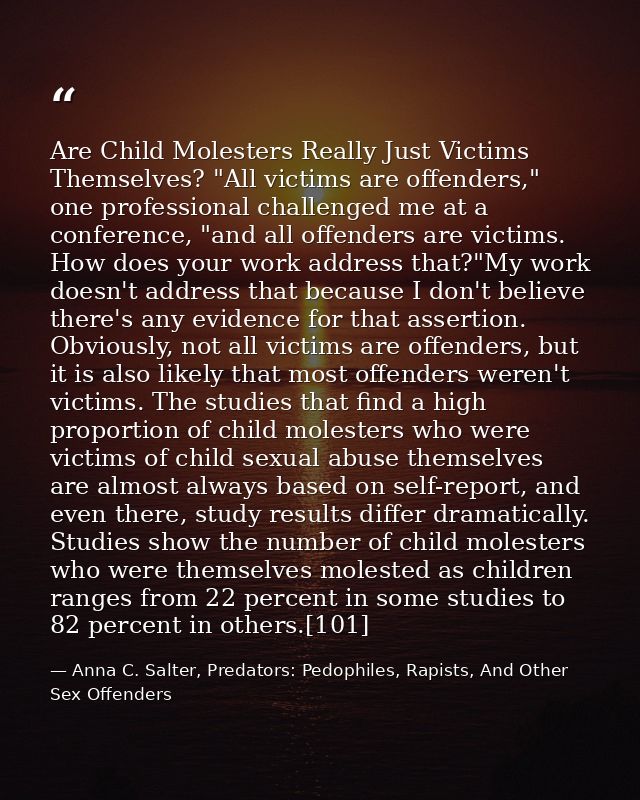 Are Child Molesters Really Just Victims Themselves? "All victims are offenders," one professional challenged me at a con — Anna C. Salter, Predators: Pedophiles, Rapists, And Other Sex Offenders