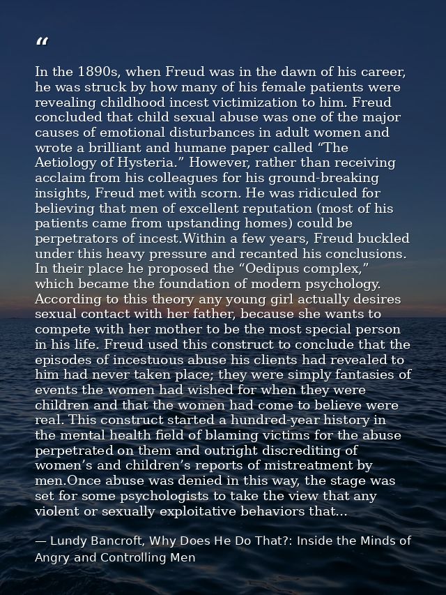 In the 1890s, when Freud was in the dawn of his career, he was struck by how many of his female patients were revealing  — Lundy Bancroft, Why Does He Do That?: Inside the Minds of Angry and Controlling Men