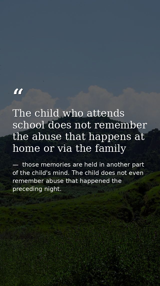 The child who attends school does not remember the abuse that happens at home or via the family —  those memories are held in another part of the child's mind. The child does not even remember abuse that happened the preceding night.