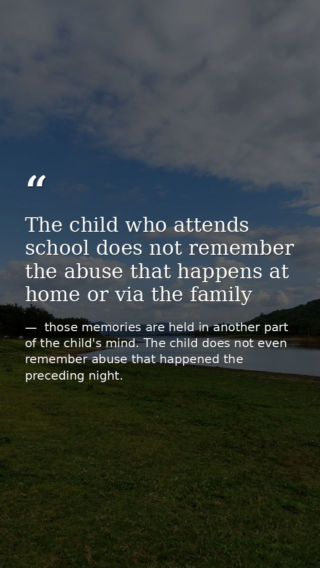 The child who attends school does not remember the abuse that happens at home or via the family —  those memories are held in another part of the child's mind. The child does not even remember abuse that happened the preceding night.