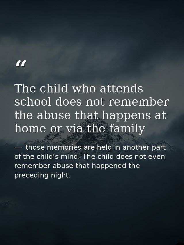 The child who attends school does not remember the abuse that happens at home or via the family —  those memories are held in another part of the child's mind. The child does not even remember abuse that happened the preceding night.
