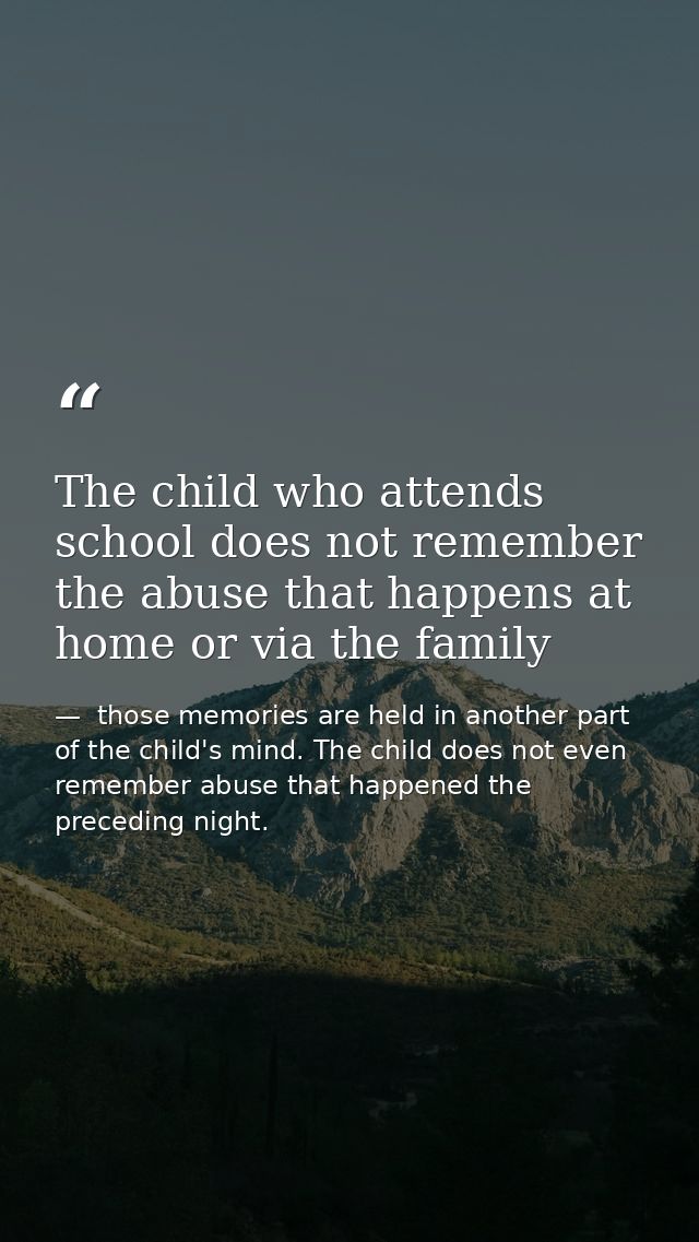 The child who attends school does not remember the abuse that happens at home or via the family —  those memories are held in another part of the child's mind. The child does not even remember abuse that happened the preceding night.