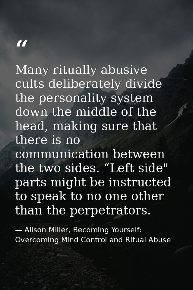 Many ritually abusive cults deliberately divide the personality system down the middle of the head, making sure that the — Alison Miller, Becoming Yourself: Overcoming Mind Control and Ritual Abuse