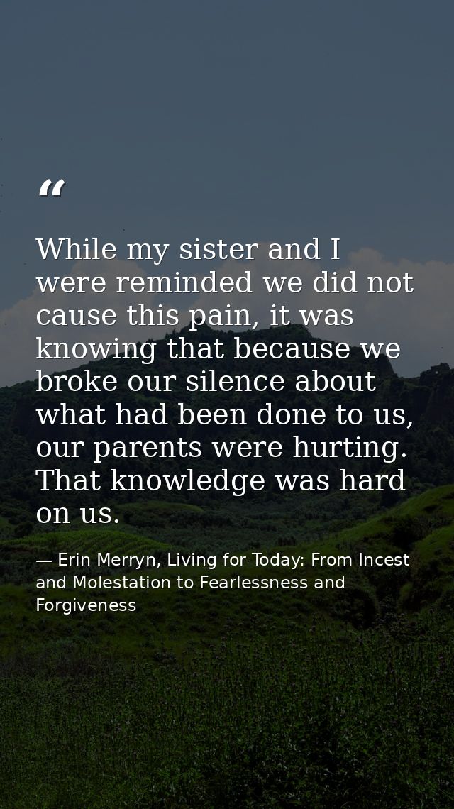 While my sister and I were reminded we did not cause this pain, it was knowing that because we broke our silence about w — Erin Merryn, Living for Today: From Incest and Molestation to Fearlessness and Forgiveness