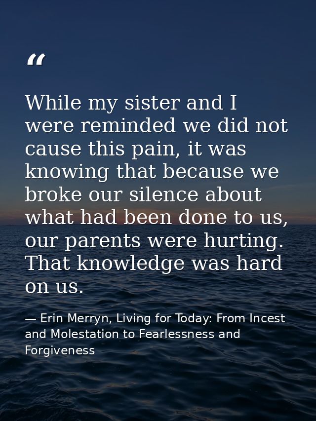 While my sister and I were reminded we did not cause this pain, it was knowing that because we broke our silence about w — Erin Merryn, Living for Today: From Incest and Molestation to Fearlessness and Forgiveness