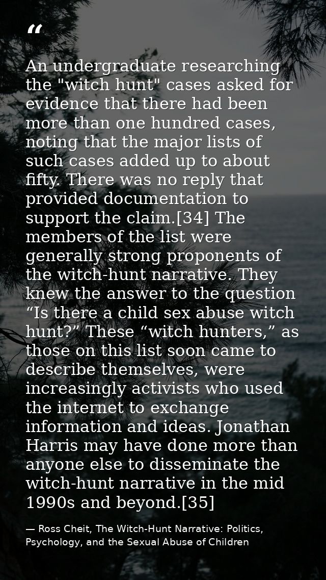 An undergraduate researching the "witch hunt" cases asked for evidence that there had been more than one hundred cases,  — Ross Cheit, The Witch-Hunt Narrative: Politics, Psychology, and the Sexual Abuse of Children