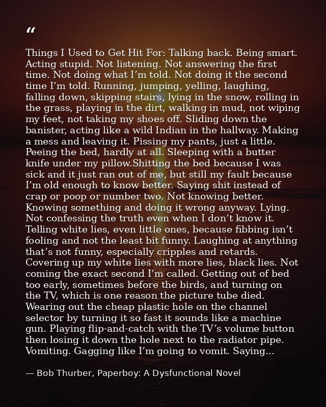 Things I Used to Get Hit For: Talking back. Being smart. Acting stupid. Not listening. Not answering the first time. Not — Bob Thurber, Paperboy: A Dysfunctional Novel