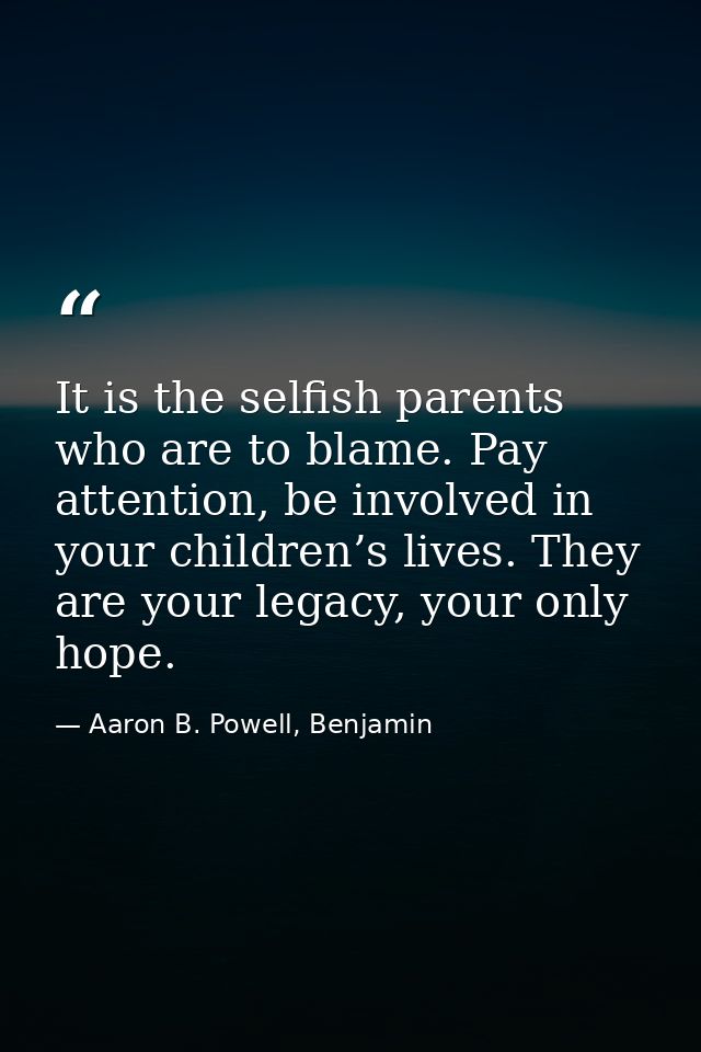 It is the selfish parents who are to blame. Pay attention, be involved in your children’s lives. They are your legacy, y — Aaron B. Powell, Benjamin