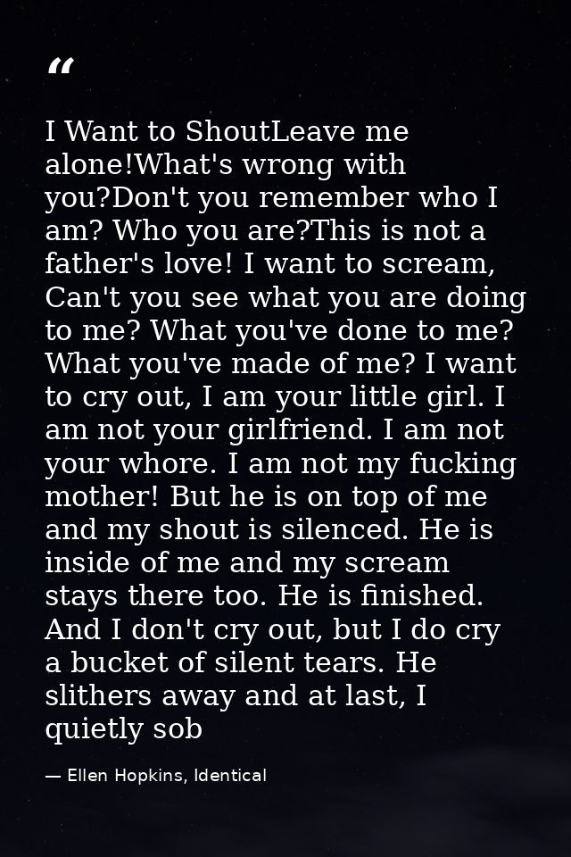 I Want to ShoutLeave me alone!What's wrong with you?Don't you remember who I am? Who you are?This is not a father's love — Ellen Hopkins, Identical