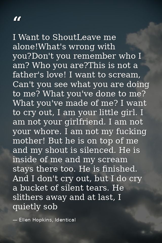 I Want to ShoutLeave me alone!What's wrong with you?Don't you remember who I am? Who you are?This is not a father's love — Ellen Hopkins, Identical