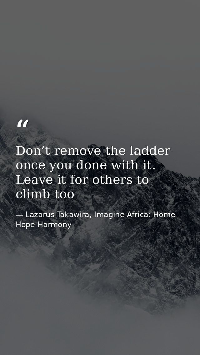 Don’t remove the ladder once you done with it. Leave it for others to climb too — Lazarus Takawira, Imagine Africa: Home Hope Harmony