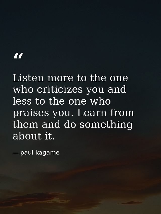Listen more to the one who criticizes you and less to the one who praises you. Learn from them and do something about it — paul kagame