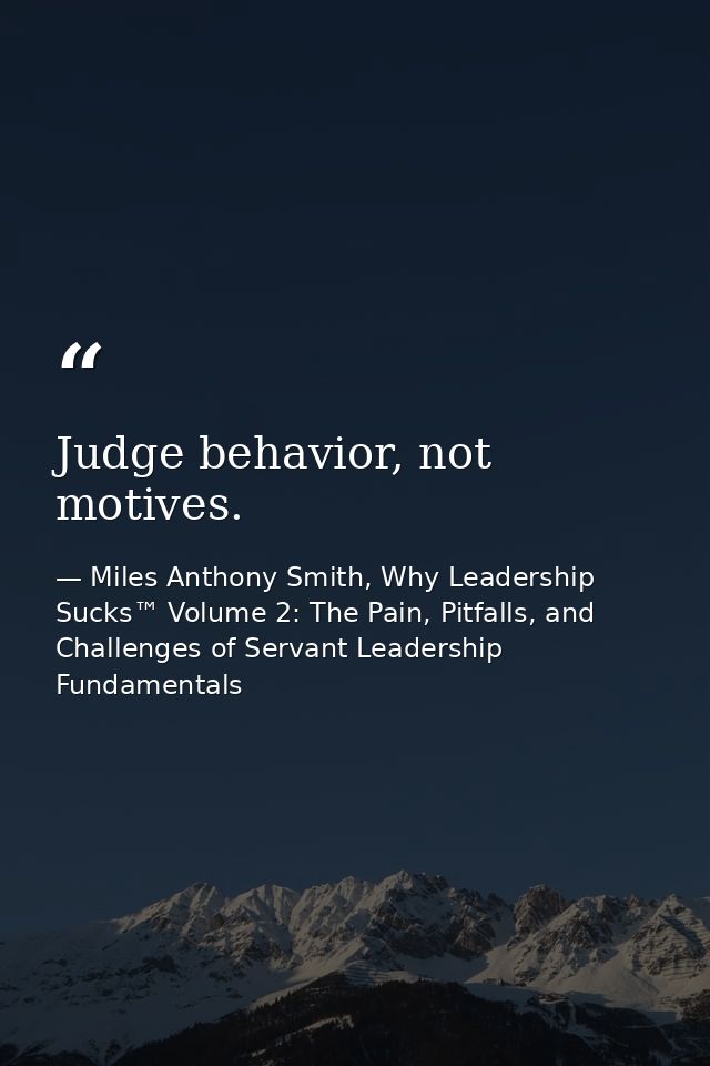 Judge behavior, not motives. — Miles Anthony Smith, Why Leadership Sucks™ Volume 2: The Pain, Pitfalls, and Challenges of Servant Leadership Fundamentals