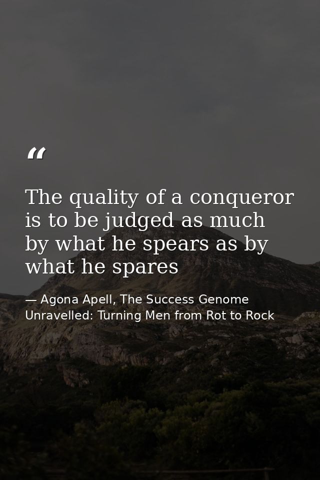 The quality of a conqueror is to be judged as much by what he spears as by what he spares — Agona Apell, The Success Genome Unravelled: Turning Men from Rot to Rock