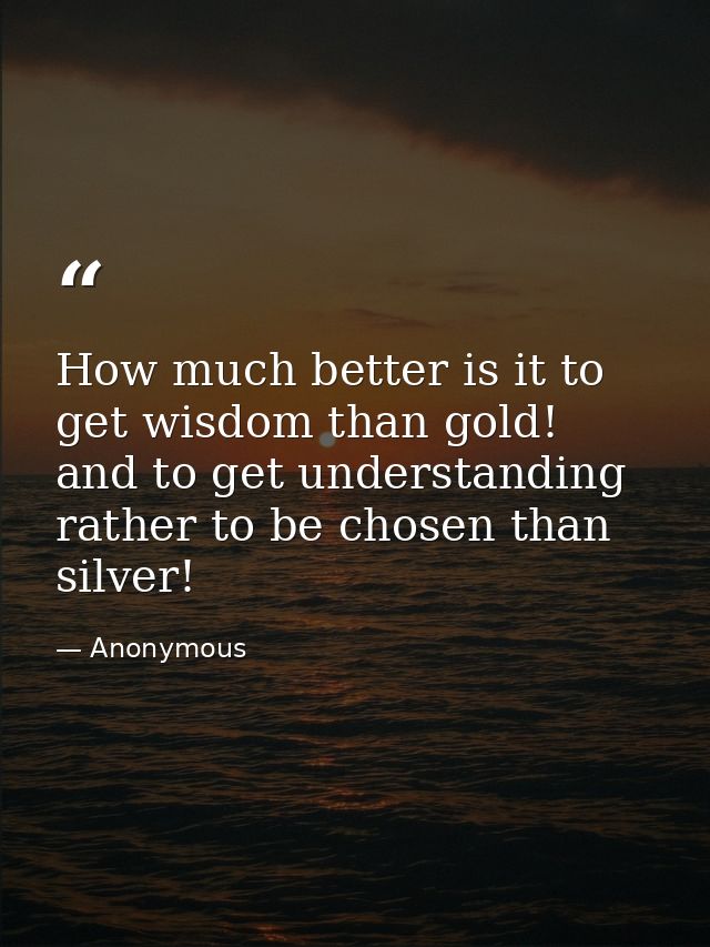 How much better is it to get wisdom than gold! and to get understanding rather to be chosen than silver! — Anonymous