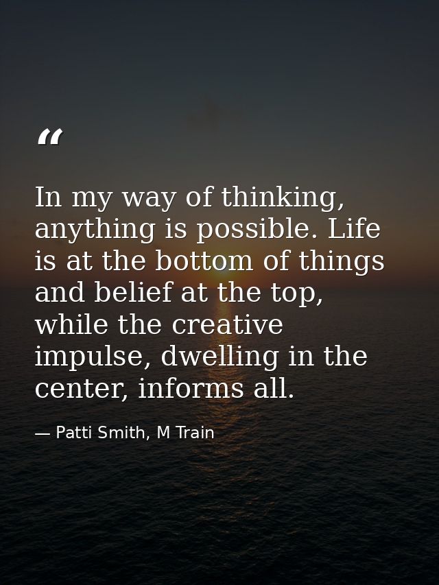 In my way of thinking, anything is possible. Life is at the bottom of things and belief at the top, while the creative i — Patti Smith, M Train