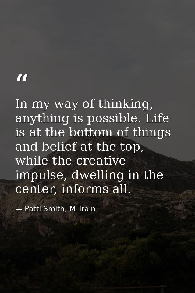 In my way of thinking, anything is possible. Life is at the bottom of things and belief at the top, while the creative i — Patti Smith, M Train