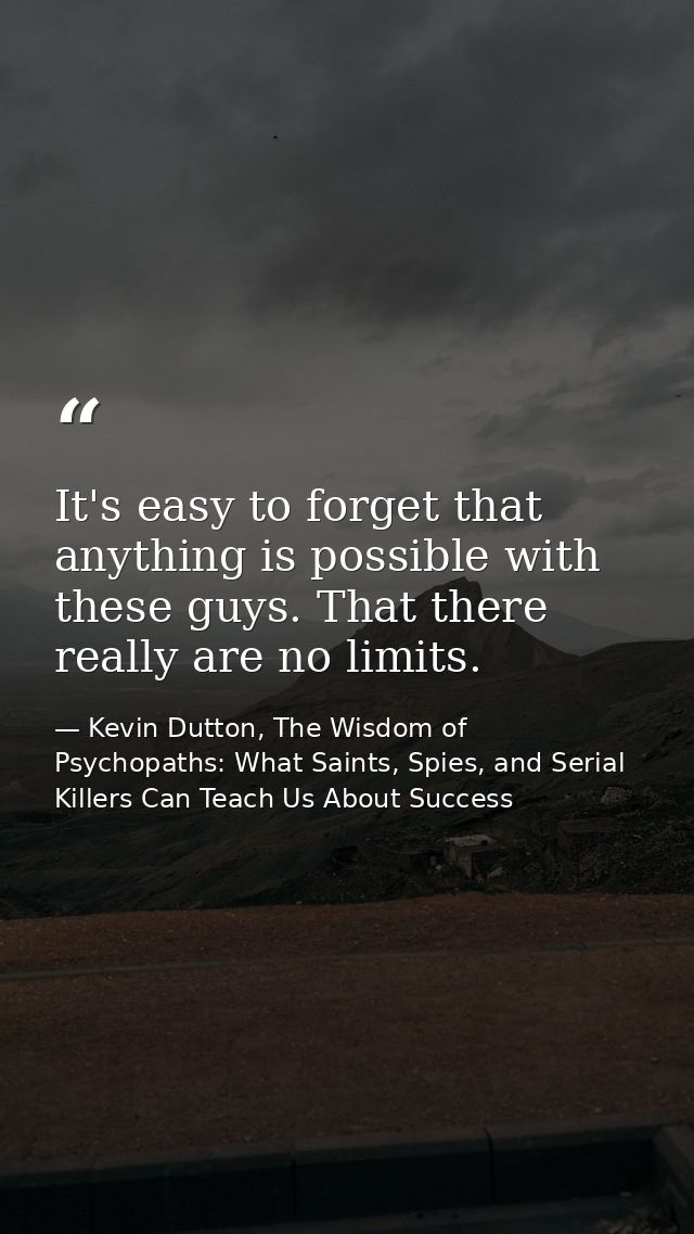 It's easy to forget that anything is possible with these guys. That there really are no limits. — Kevin Dutton, The Wisdom of Psychopaths: What Saints, Spies, and Serial Killers Can Teach Us About Success