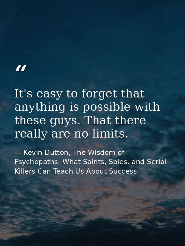 It's easy to forget that anything is possible with these guys. That there really are no limits. — Kevin Dutton, The Wisdom of Psychopaths: What Saints, Spies, and Serial Killers Can Teach Us About Success