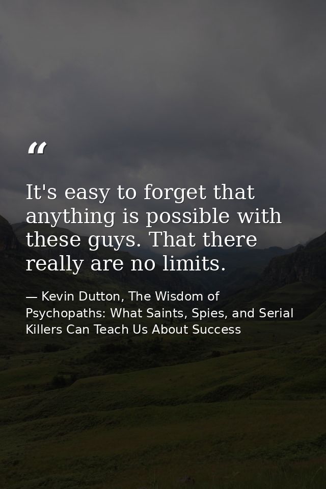 It's easy to forget that anything is possible with these guys. That there really are no limits. — Kevin Dutton, The Wisdom of Psychopaths: What Saints, Spies, and Serial Killers Can Teach Us About Success