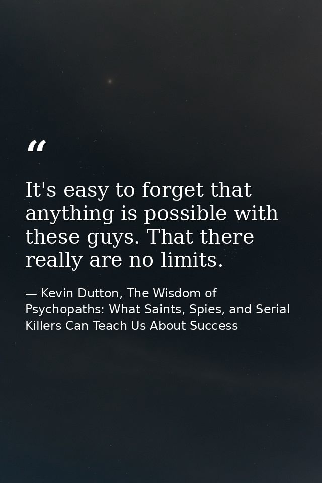 It's easy to forget that anything is possible with these guys. That there really are no limits. — Kevin Dutton, The Wisdom of Psychopaths: What Saints, Spies, and Serial Killers Can Teach Us About Success