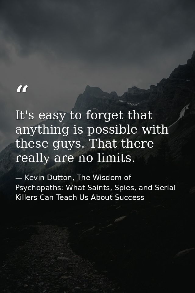 It's easy to forget that anything is possible with these guys. That there really are no limits. — Kevin Dutton, The Wisdom of Psychopaths: What Saints, Spies, and Serial Killers Can Teach Us About Success